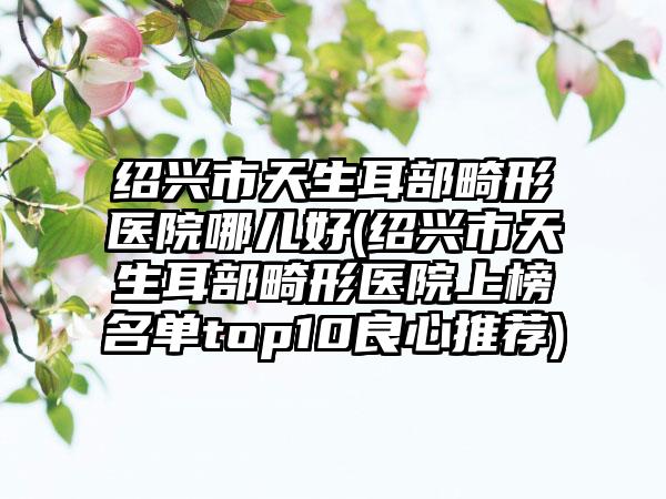 绍兴市天生耳部畸形医院哪儿好(绍兴市天生耳部畸形医院上榜名单top10良心推荐)