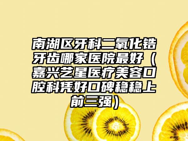 南湖区牙科二氧化锆牙齿哪家医院最好(嘉兴艺星医疗美容口腔科凭好口碑稳稳上前三强)