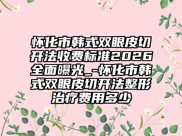 怀化市韩式双眼皮切开法收费标准2026全面曝光_-怀化市韩式双眼皮切开法整形治疗费用多少