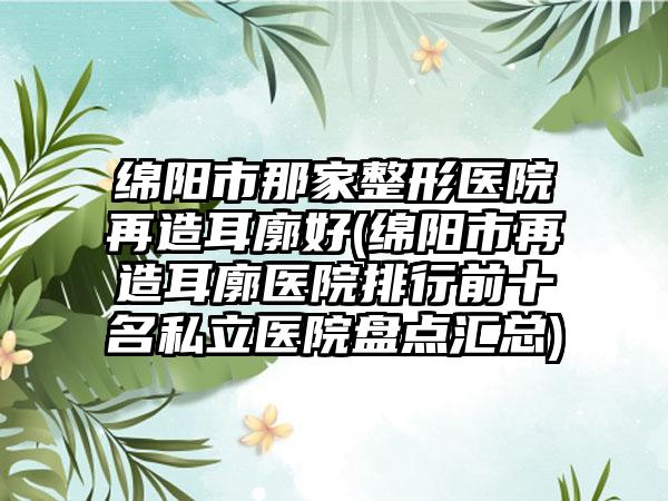 绵阳市那家整形医院再造耳廓好(绵阳市再造耳廓医院排行前十名私立医院盘点汇总)