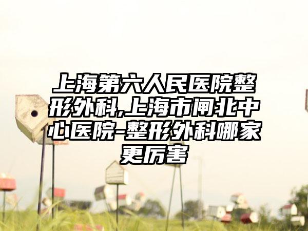 上海第六人民医院整形外科,上海市闸北中心医院-整形外科哪家更厉害