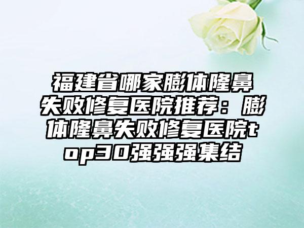 福建省哪家膨体隆鼻失败修复医院推荐:膨体隆鼻失败修复医院top30强强强集结