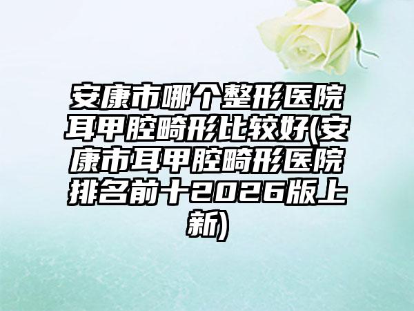 安康市哪个整形医院耳甲腔畸形比较好(安康市耳甲腔畸形医院排名前十2026版上新)