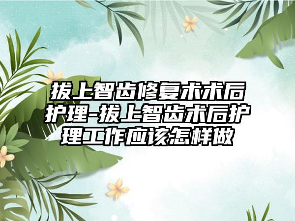 拔上智齿修复术术后护理-拔上智齿术后护理工作应该怎样做
