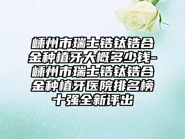 嵊州市瑞士锆钛锆合金种植牙大概多少钱-嵊州市瑞士锆钛锆合金种植牙医院排名榜十强全新评出