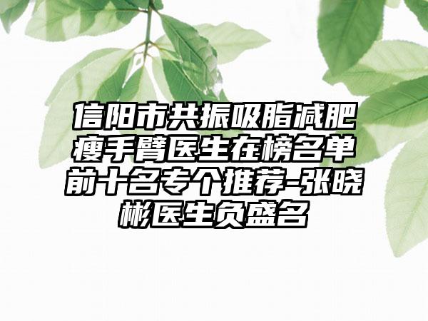 信阳市共振吸脂减肥瘦手臂医生在榜名单前十名专个推荐-张晓彬医生负盛名