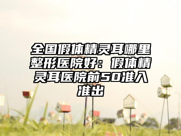 全国假体精灵耳哪里整形医院好：假体精灵耳医院前50准入准出