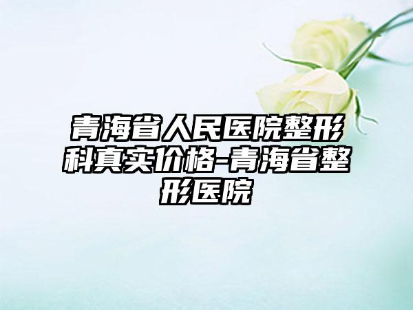 青海省人民医院整形科真实价格-青海省整形医院