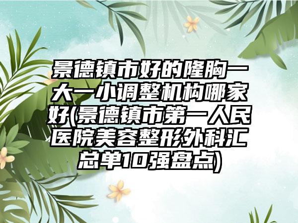 景德镇市好的隆胸一大一小调整机构哪家好(景德镇市第一人民医院美容整形外科汇总单10强盘点)
