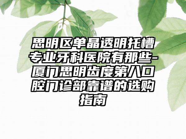 思明区单晶透明托槽专业牙科医院有那些-厦门思明齿度第八口腔门诊部靠谱的选购指南