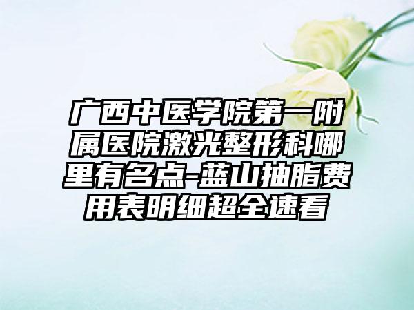 广西中医学院第一附属医院激光整形科哪里有名点-蓝山抽脂费用表明细超全速看