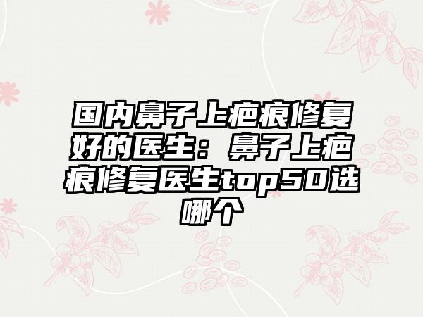 国内鼻子上疤痕修复好的医生:鼻子上疤痕修复医生top50选哪个