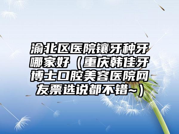 渝北区医院镶牙种牙哪家好(重庆韩佳牙博士口腔美容医院网友票选说都不错~)