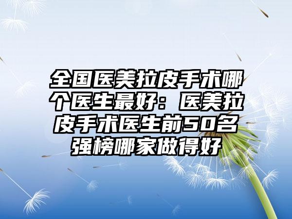 全国医美拉皮手术哪个医生最好：医美拉皮手术医生前50名强榜哪家做得好
