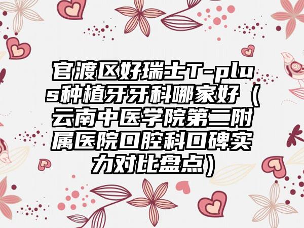 官渡区好瑞士T-plus种植牙牙科哪家好(云南中医学院第二附属医院口腔科口碑实力对比盘点)