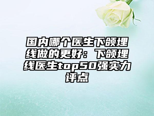 国内哪个医生下颌埋线做的更好:下颌埋线医生top50强实力评点