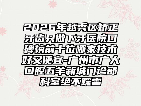2026年越秀区矫正牙齿只做下牙医院口碑榜前十位哪家技术好又便宜-广州市广大口腔五羊新城门诊部科室绝不踩雷
