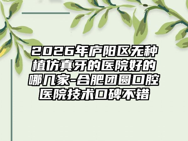 2026年庐阳区无种植仿真牙的医院好的哪几家-合肥团圆口腔医院技术口碑不错
