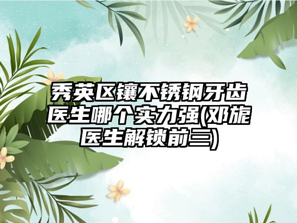 秀英区镶不锈钢牙齿医生哪个实力强(邓旎医生解锁前三)