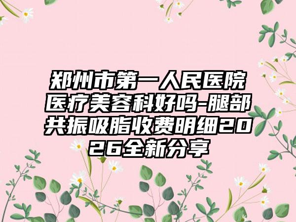 郑州市第一人民医院医疗美容科好吗-腿部共振吸脂收费明细2026全新分享