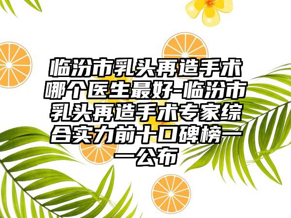 临汾市乳头再造手术哪个医生最好-临汾市乳头再造手术专家综合实力前十口碑榜一一公布