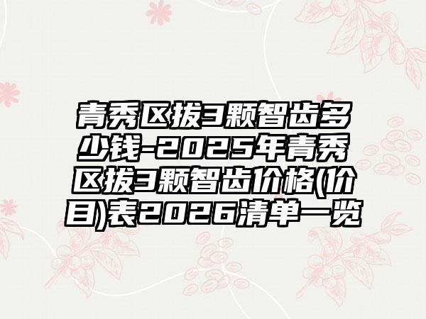 青秀区拔3颗智齿多少钱-2025年青秀区拔3颗智齿价格(价目)表2026清单一览