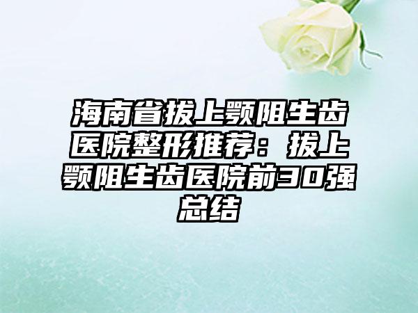 海南省拔上颚阻生齿医院整形推荐：拔上颚阻生齿医院前30强总结