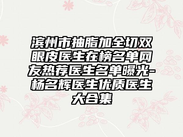 滨州市抽脂加全切双眼皮医生在榜名单网友热荐医生名单曝光-杨名辉医生优质医生大合集