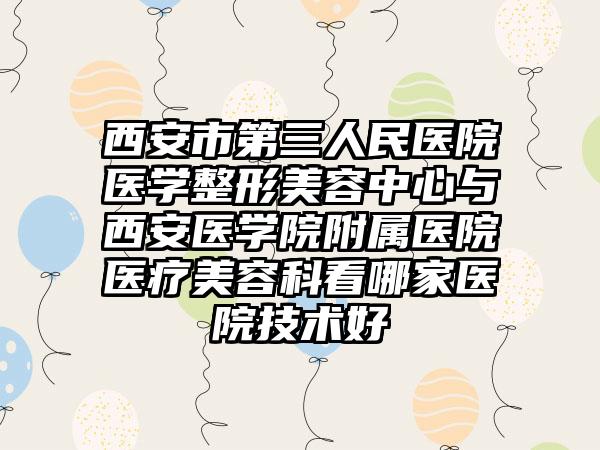 西安市第三人民医院医学整形美容中心与西安医学院附属医院医疗美容科看哪家医院技术好