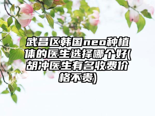 武昌区韩国neo种植体的医生选择哪个好(胡冲医生有名收费价格不贵)
