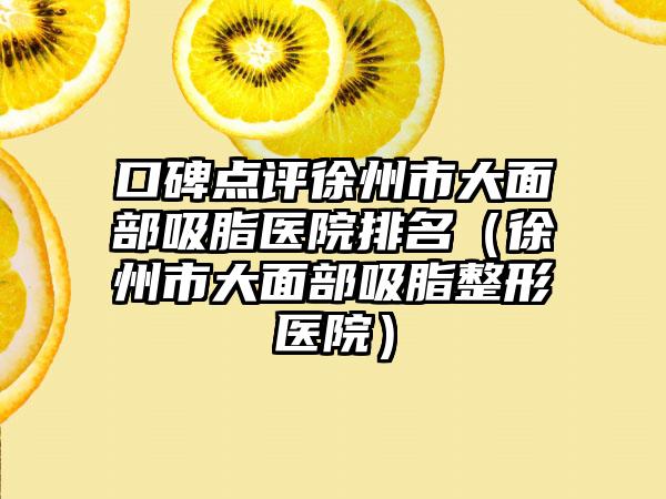 口碑点评徐州市大面部吸脂医院排名(徐州市大面部吸脂整形医院)