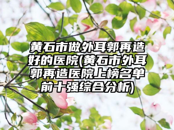 黄石市做外耳郭再造好的医院(黄石市外耳郭再造医院上榜名单前十强综合分析)