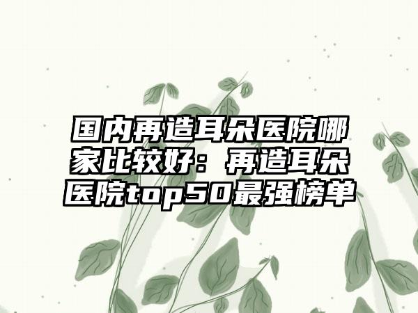 国内再造耳朵医院哪家比较好:再造耳朵医院top50最强榜单
