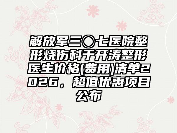 解放军三〇七医院整形烧伤科于开涛整形医生价格(费用)清单2026，超值优惠项目公布