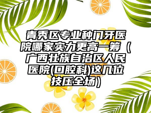 青秀区专业种门牙医院哪家实力更高一筹（广西壮族自治区人民医院(口腔科)这几位技压全场）