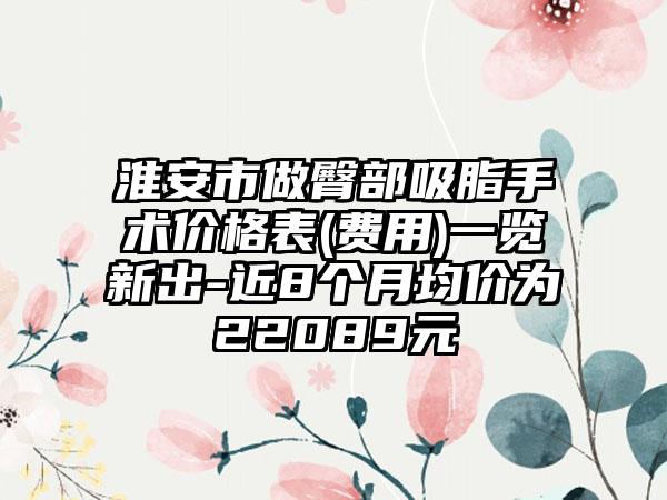 淮安市做臀部吸脂手术价格表(费用)一览新出-近8个月均价为22089元