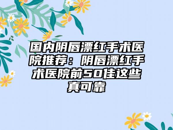 国内阴唇漂红手术医院推荐:阴唇漂红手术医院前50佳这些真可靠