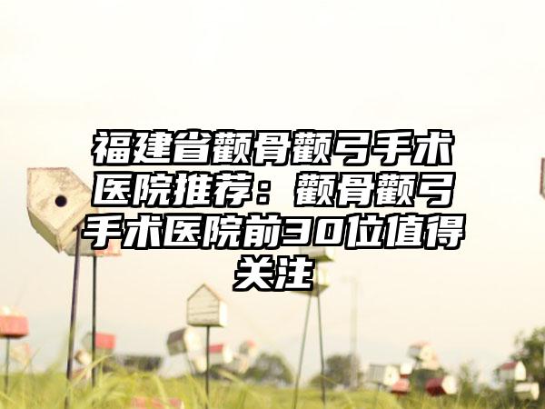 福建省颧骨颧弓手术医院推荐：颧骨颧弓手术医院前30位值得关注