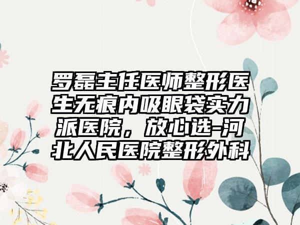 罗磊主任医师整形医生无痕内吸眼袋实力派医院,放心选-河北人民医院整形外科