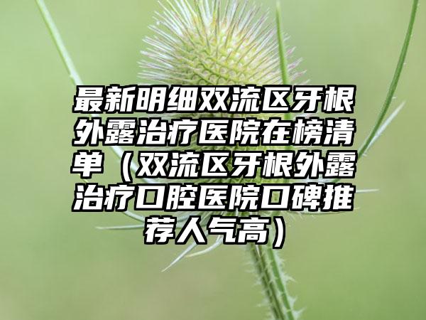 最新明细双流区牙根外露治疗医院在榜清单（双流区牙根外露治疗口腔医院口碑推荐人气高）