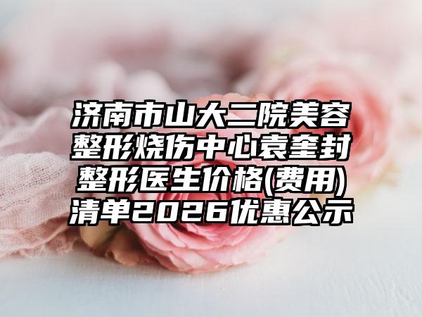 济南市山大二院美容整形烧伤中心袁奎封整形医生价格(费用)清单2026优惠公示