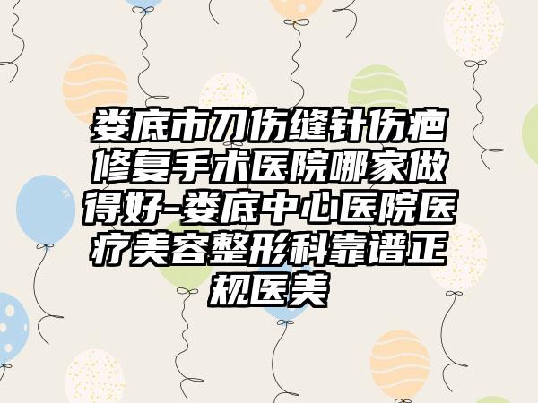 娄底市刀伤缝针伤疤修复手术医院哪家做得好-娄底中心医院医疗美容整形科靠谱正规医美