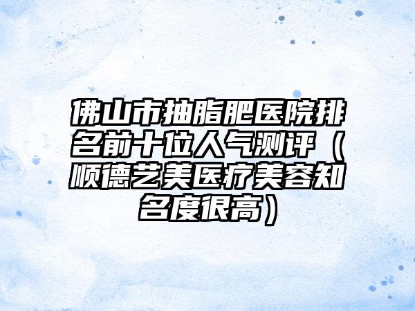 佛山市抽脂肥医院排名前十位人气测评（顺德艺美医疗美容知名度很高）