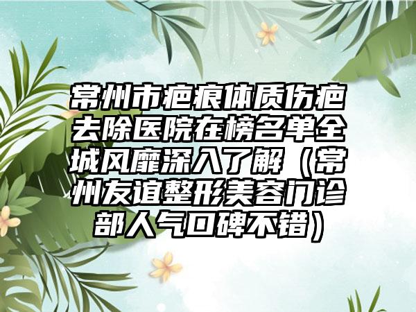 常州市疤痕体质伤疤去除医院在榜名单全城风靡深入了解（常州友谊整形美容门诊部人气口碑不错）