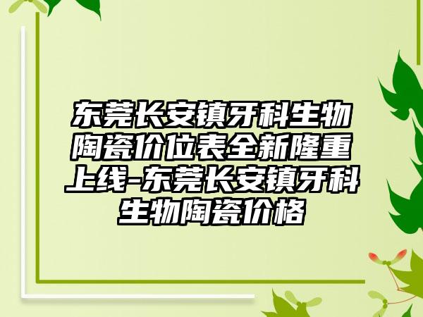 东莞长安镇牙科生物陶瓷价位表全新隆重上线-东莞长安镇牙科生物陶瓷价格