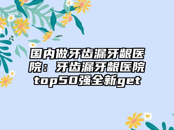 国内做牙齿漏牙龈医院：牙齿漏牙龈医院top50强全新get
