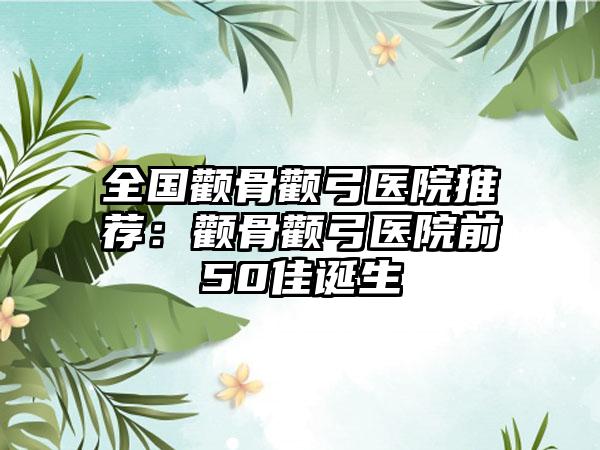 全国颧骨颧弓医院推荐:颧骨颧弓医院前50佳诞生