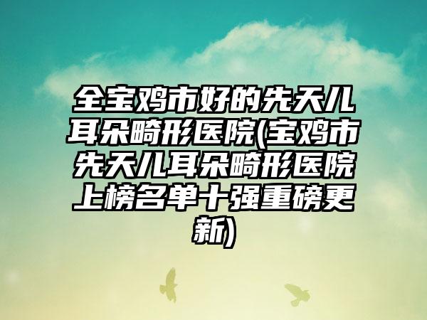 全宝鸡市好的先天儿耳朵畸形医院(宝鸡市先天儿耳朵畸形医院上榜名单十强重磅更新)