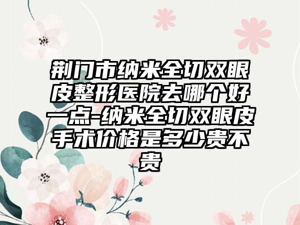 荆门市纳米全切双眼皮整形医院去哪个好一点-纳米全切双眼皮手术价格是多少贵不贵