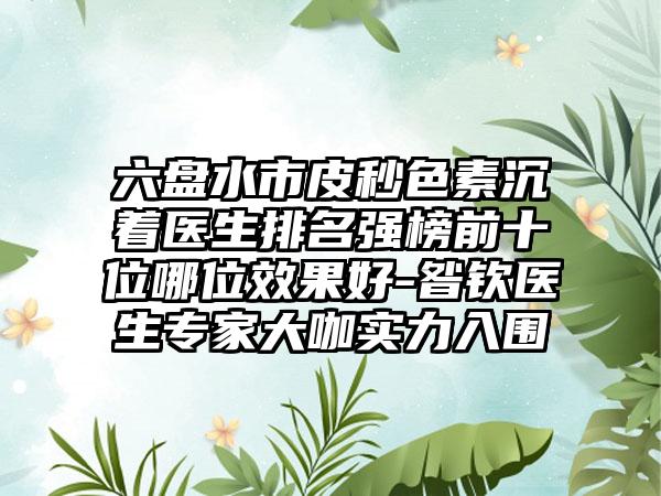 六盘水市皮秒色素沉着医生排名强榜前十位哪位效果好-昝钦医生专家大咖实力入围